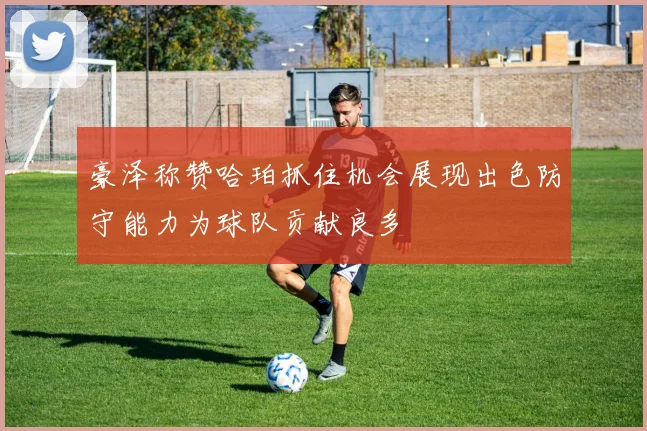 豪泽称赞哈珀抓住机会展现出色防守能力为球队贡献良多