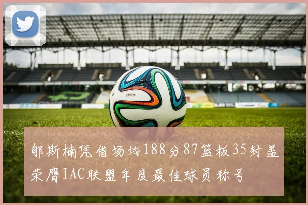 郇斯楠凭借场均188分87篮板35封盖荣膺IAC联盟年度最佳球员称号