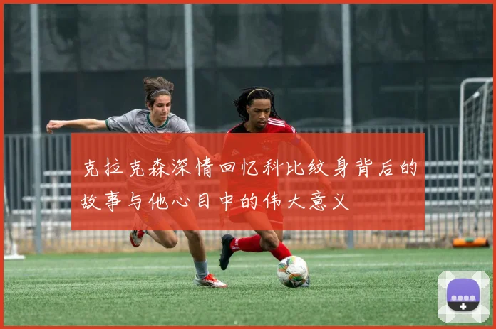 克拉克森深情回忆科比纹身背后的故事与他心目中的伟大意义