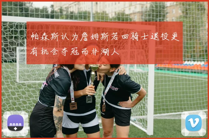 帕森斯认为詹姆斯若回骑士退役更有机会夺冠而非湖人