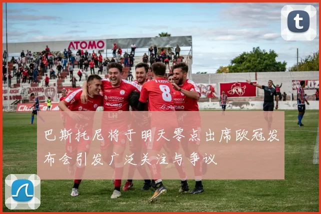 巴斯托尼将于明天零点出席欧冠发布会引发广泛关注与争议