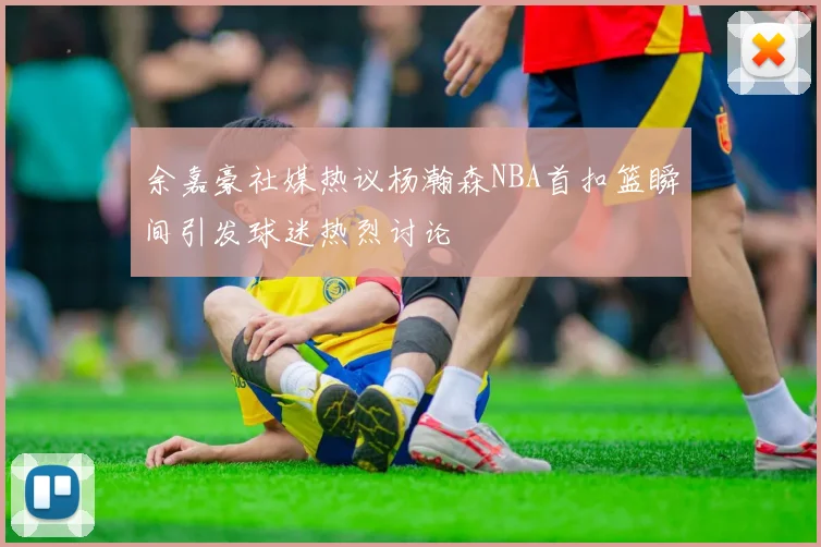 余嘉豪社媒热议杨瀚森NBA首扣篮瞬间引发球迷热烈讨论