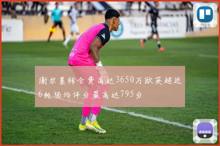 谢尔基转会费高达3650万欧英超近6轮场均评分最高达795分