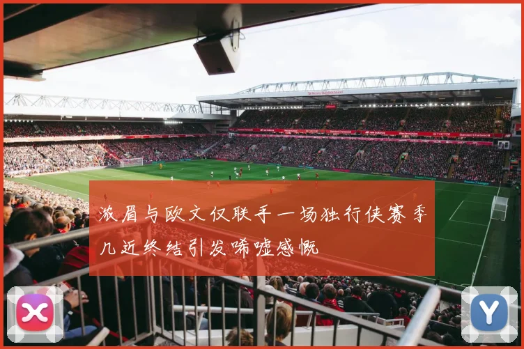 浓眉与欧文仅联手一场独行侠赛季几近终结引发唏嘘感慨