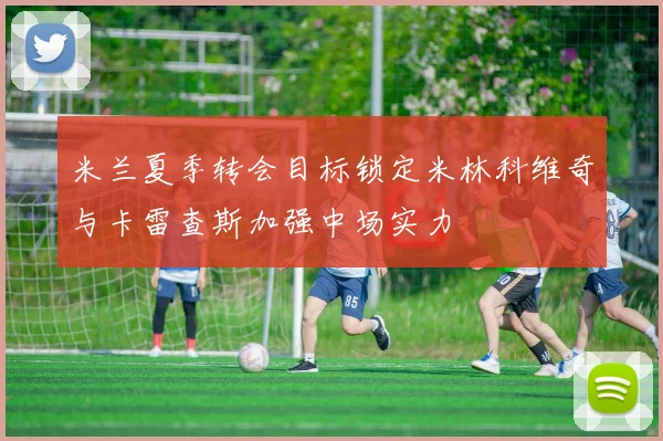 米兰夏季转会目标锁定米林科维奇与卡雷查斯加强中场实力