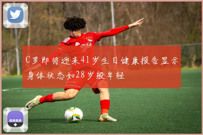C罗即将迎来41岁生日健康报告显示身体状态如28岁般年轻