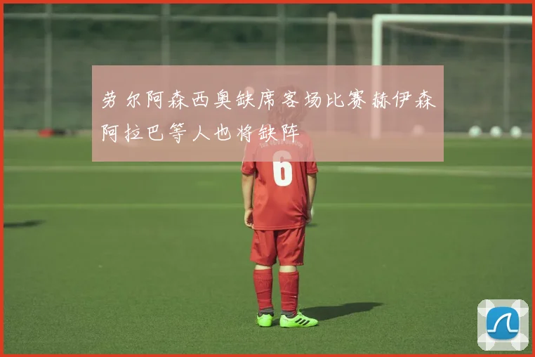 劳尔阿森西奥缺席客场比赛赫伊森阿拉巴等人也将缺阵