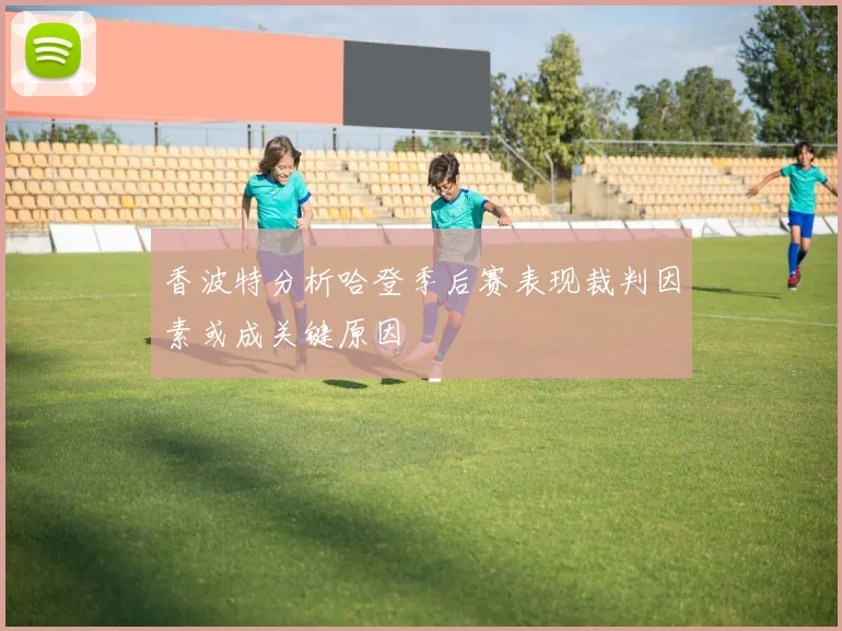 香波特分析哈登季后赛表现裁判因素或成关键原因