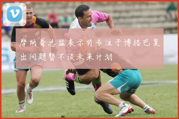 摩纳哥总监表示将专注于博格巴复出问题暂不谈未来计划