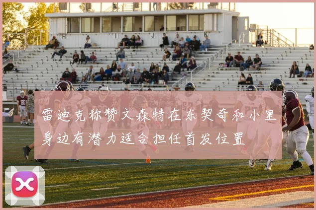 雷迪克称赞文森特在东契奇和小里身边有潜力适合担任首发位置
