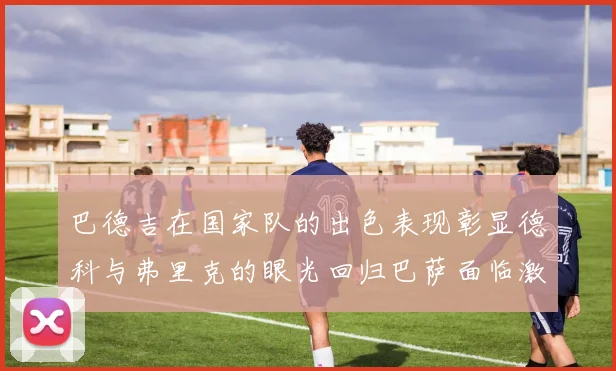 巴德吉在国家队的出色表现彰显德科与弗里克的眼光回归巴萨面临激烈竞争挑战
