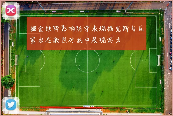 掘金缺阵影响防守表现福克斯与瓦塞尔在激烈对抗中展现实力