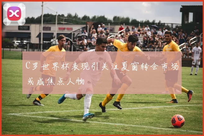 C罗世界杯表现引关注夏窗转会市场或成焦点人物