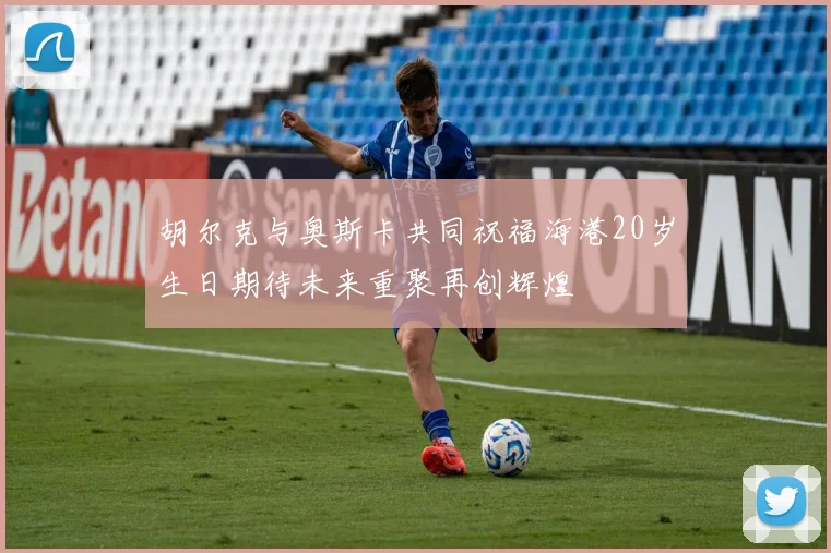 胡尔克与奥斯卡共同祝福海港20岁生日期待未来重聚再创辉煌