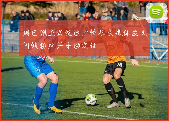 姆巴佩正式抵达沙特社交媒体发文问候粉丝并手动定位