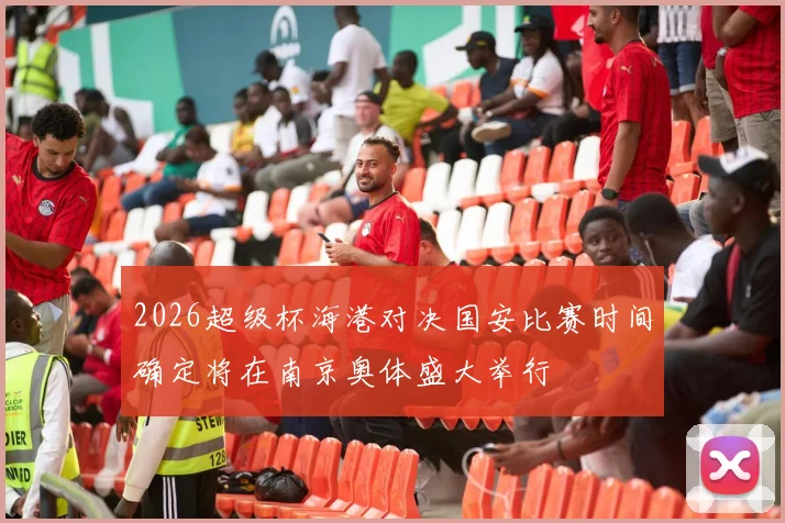 2026超级杯海港对决国安比赛时间确定将在南京奥体盛大举行