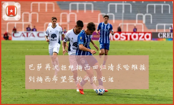 巴萨再次拒绝梅西回归请求哈维接到梅西希望签约两年电话