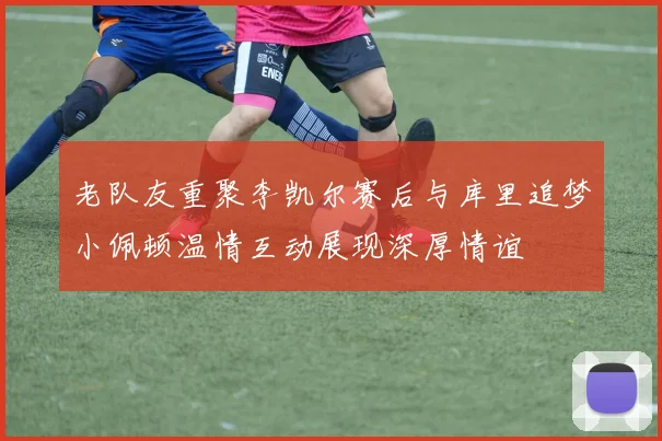 老队友重聚李凯尔赛后与库里追梦小佩顿温情互动展现深厚情谊