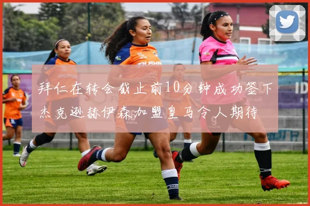 拜仁在转会截止前10分钟成功签下杰克逊赫伊森加盟皇马令人期待