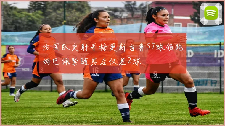 法国队史射手榜更新吉鲁57球领跑姆巴佩紧随其后仅差2球