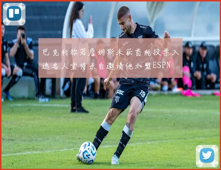 巴克利称若詹姆斯未获首轮投票入选名人堂将亲自邀请他加盟ESPN